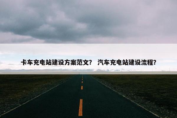 卡车充电站建设方案范文？ 汽车充电站建设流程？