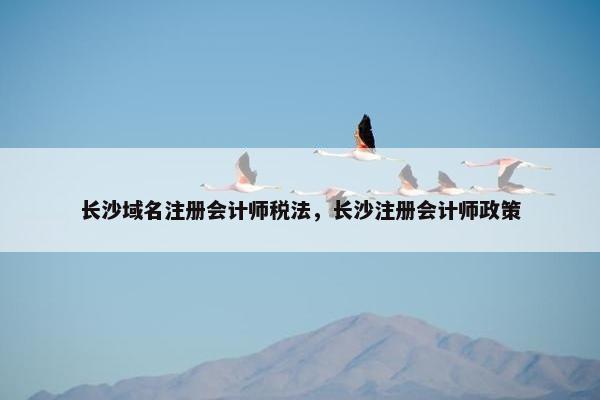 长沙域名注册会计师税法，长沙注册会计师政策