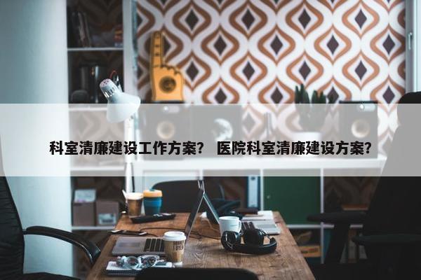 科室清廉建设工作方案？ 医院科室清廉建设方案？