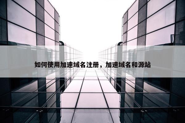 如何使用加速域名注册，加速域名和源站