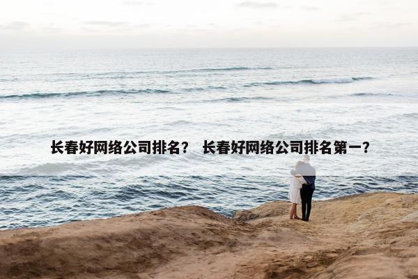 长春好网络公司排名？ 长春好网络公司排名第一？