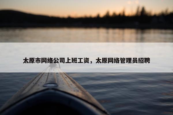 太原市网络公司上班工资，太原网络管理员招聘