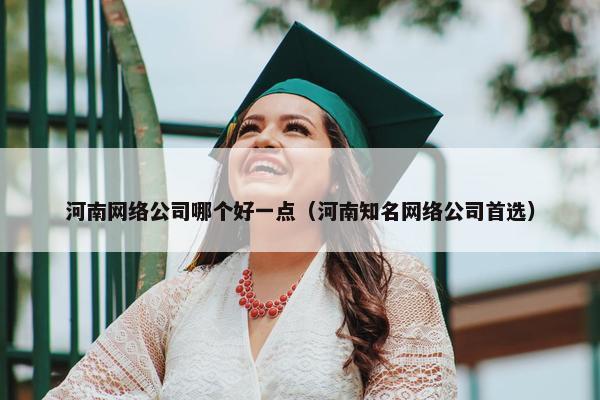 河南网络公司哪个好一点（河南知名网络公司首选）