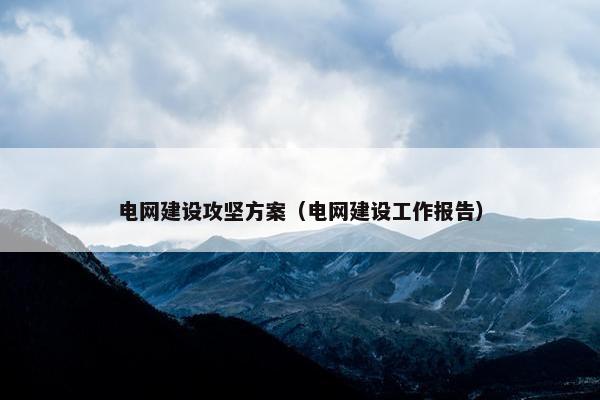 电网建设攻坚方案（电网建设工作报告）