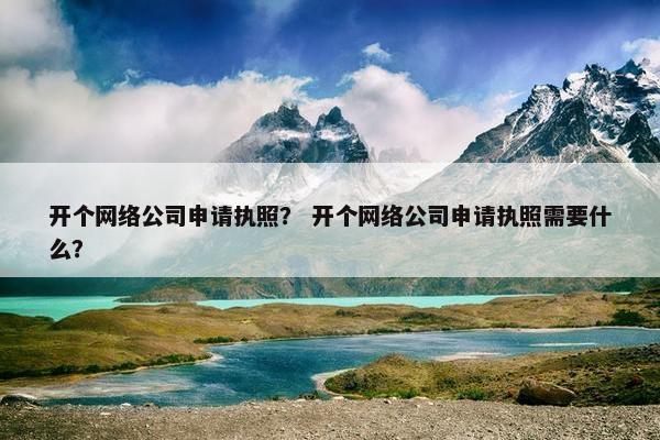 开个网络公司申请执照？ 开个网络公司申请执照需要什么？