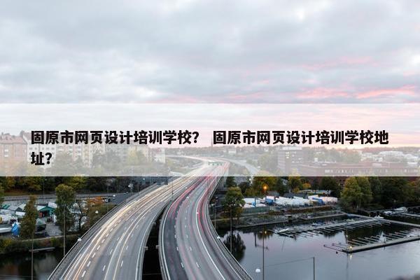 固原市网页设计培训学校？ 固原市网页设计培训学校地址？