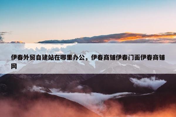 伊春外贸自建站在哪里办公，伊春商铺伊春门面伊春商铺网