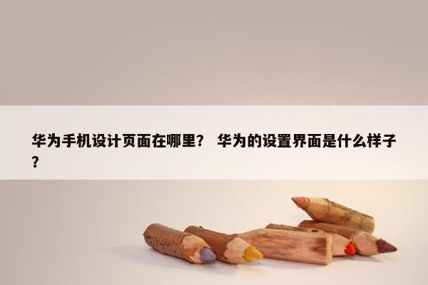 华为手机设计页面在哪里？ 华为的设置界面是什么样子？