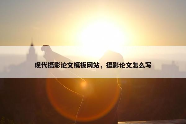 现代摄影论文模板网站，摄影论文怎么写