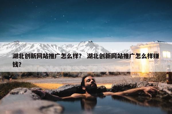 湖北创新网站推广怎么样？ 湖北创新网站推广怎么样赚钱？