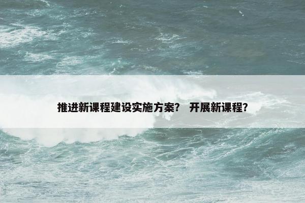 推进新课程建设实施方案？ 开展新课程？