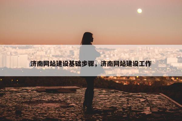 济南网站建设基础步骤，济南网站建设工作