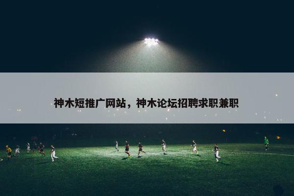 神木短推广网站，神木论坛招聘求职兼职