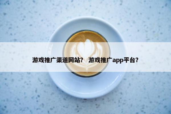 游戏推广渠道网站？ 游戏推广app平台？