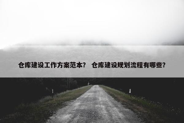 仓库建设工作方案范本？ 仓库建设规划流程有哪些？