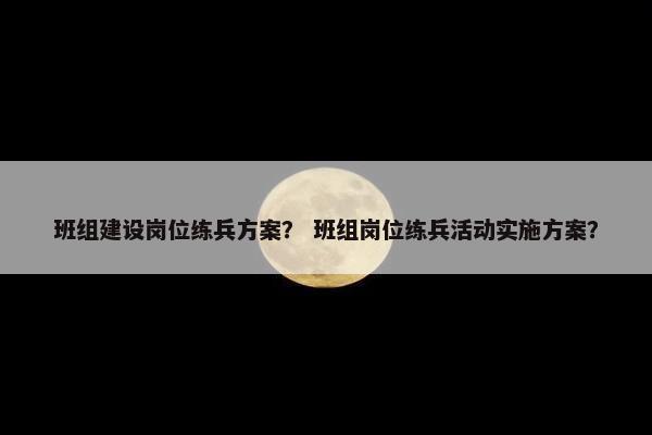 班组建设岗位练兵方案？ 班组岗位练兵活动实施方案？