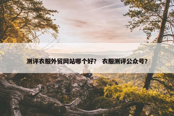 测评衣服外贸网站哪个好？ 衣服测评公众号？