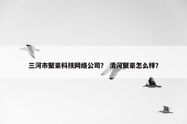 三河市聚豪科技网络公司？ 清河聚豪怎么样？