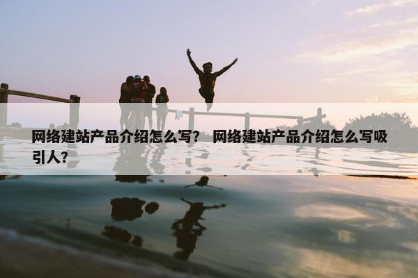网络建站产品介绍怎么写？ 网络建站产品介绍怎么写吸引人？