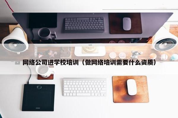 网络公司进学校培训（做网络培训需要什么资质）