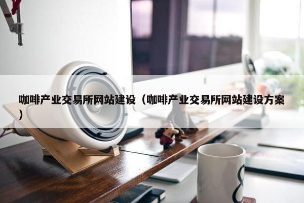 咖啡产业交易所网站建设（咖啡产业交易所网站建设方案）