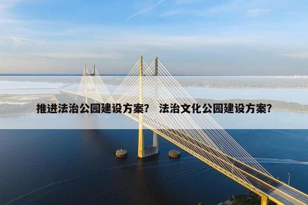 推进法治公园建设方案？ 法治文化公园建设方案？