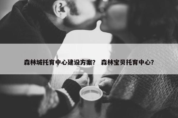 森林城托育中心建设方案？ 森林宝贝托育中心？