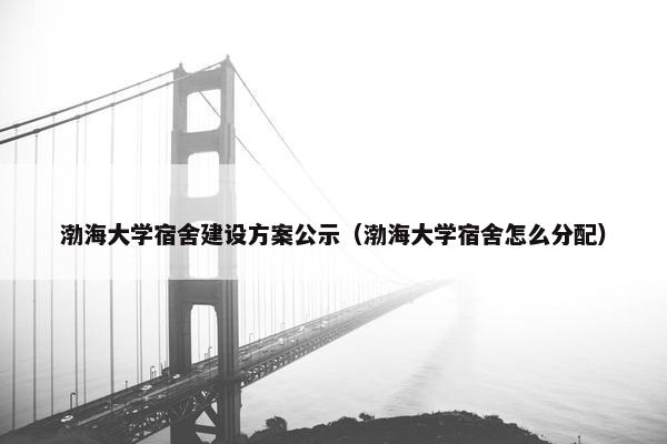 渤海大学宿舍建设方案公示（渤海大学宿舍怎么分配）