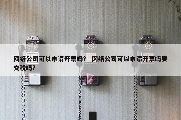 网络公司可以申请开票吗？ 网络公司可以申请开票吗要交税吗？