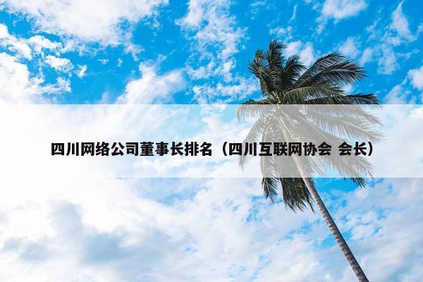 四川网络公司董事长排名（四川互联网协会 会长）