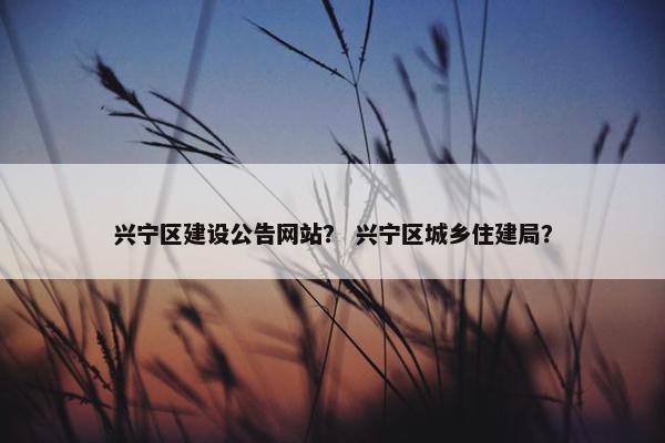 兴宁区建设公告网站？ 兴宁区城乡住建局？
