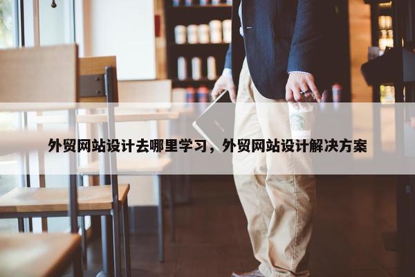 外贸网站设计去哪里学习，外贸网站设计解决方案