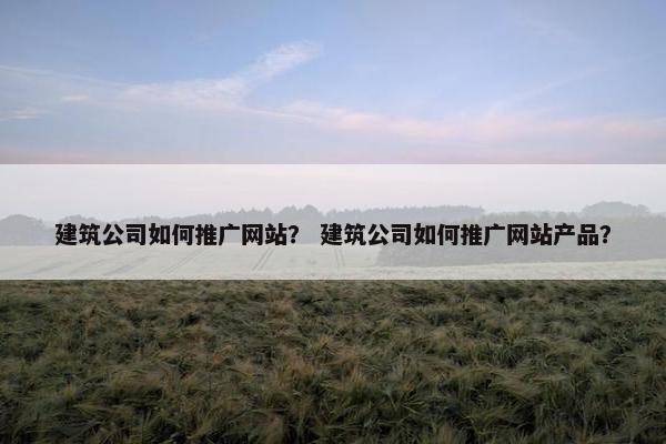 建筑公司如何推广网站？ 建筑公司如何推广网站产品？