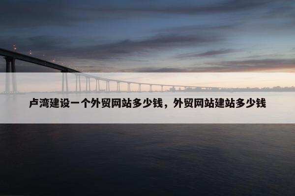 卢湾建设一个外贸网站多少钱，外贸网站建站多少钱