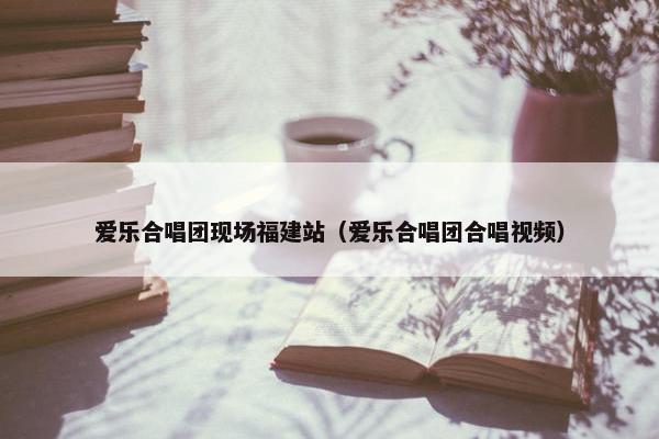 爱乐合唱团现场福建站（爱乐合唱团合唱视频）