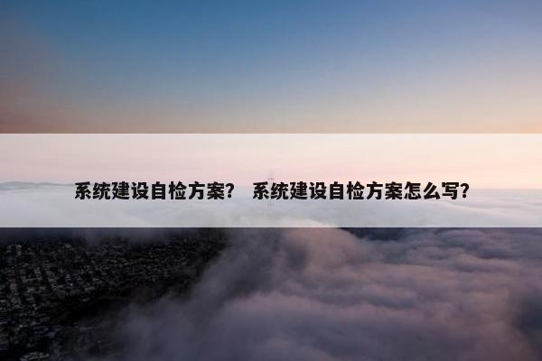 系统建设自检方案？ 系统建设自检方案怎么写？