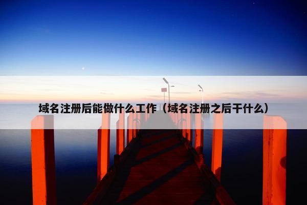 域名注册后能做什么工作（域名注册之后干什么）