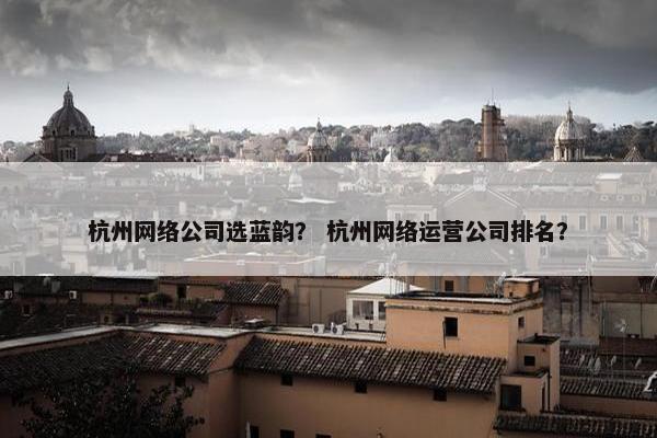 杭州网络公司选蓝韵？ 杭州网络运营公司排名？