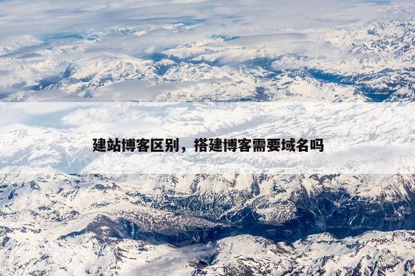 建站博客区别，搭建博客需要域名吗