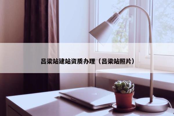 吕梁站建站资质办理（吕梁站照片）