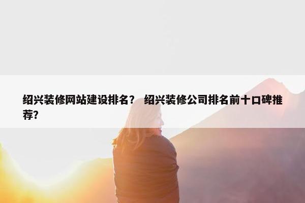 绍兴装修网站建设排名？ 绍兴装修公司排名前十口碑推荐？