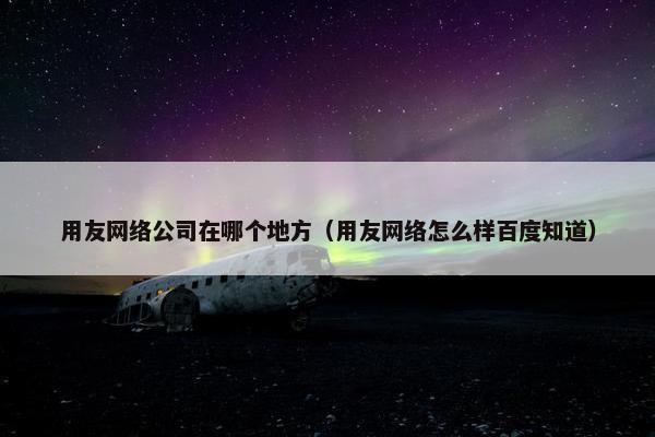 用友网络公司在哪个地方（用友网络怎么样百度知道）
