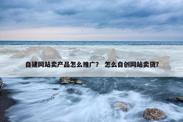 自建网站卖产品怎么推广？ 怎么自创网站卖货？