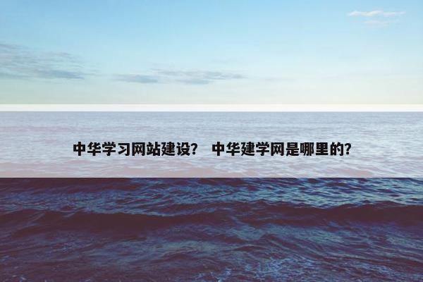 中华学习网站建设？ 中华建学网是哪里的？