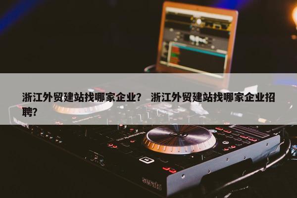 浙江外贸建站找哪家企业？ 浙江外贸建站找哪家企业招聘？