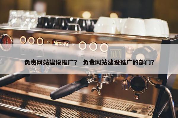 负责网站建设推广？ 负责网站建设推广的部门？