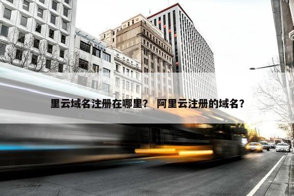 里云域名注册在哪里？ 阿里云注册的域名？