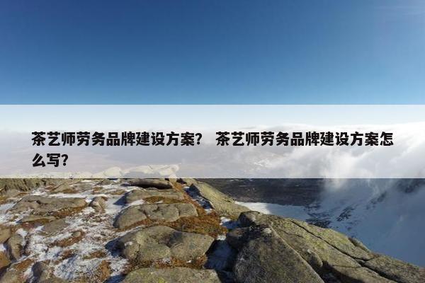 茶艺师劳务品牌建设方案？ 茶艺师劳务品牌建设方案怎么写？