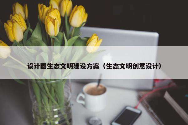 设计图生态文明建设方案（生态文明创意设计）