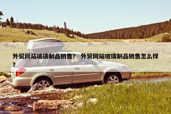外贸网站玻璃制品销售？ 外贸网站玻璃制品销售怎么样？